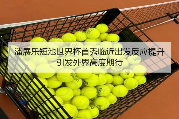 潘展乐短池世界杯首秀临近出发反应提升引发外界高度期待